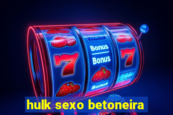 hulk sexo betoneira